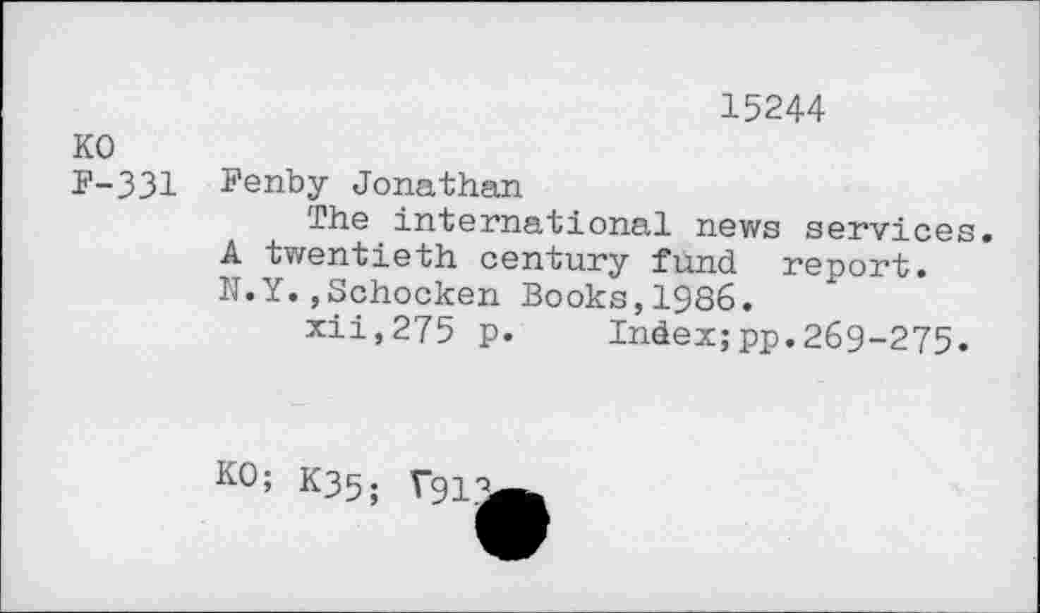 ﻿15244
KO
F-331 I’enby Jonathan
The international news services.
A twentieth century fund report.
N.Y.,Schocken Books,1986.
xii,275 p. Index;pp.269-275.
KO; K35; V913